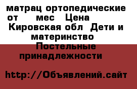 матрац ортопедические от 0-5 мес › Цена ­ 3 000 - Кировская обл. Дети и материнство » Постельные принадлежности   